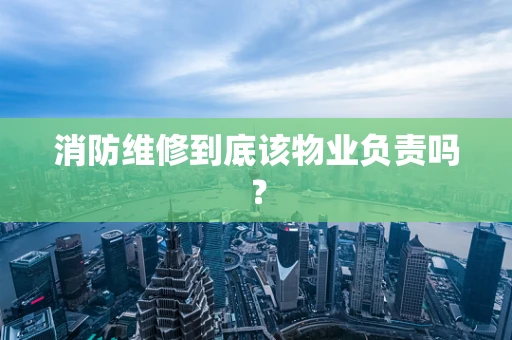 消防维修到底该物业负责吗？